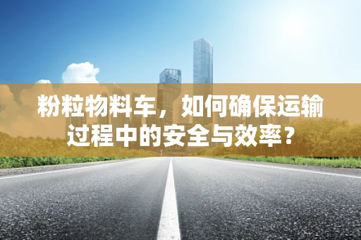 粉粒物料车，如何确保运输过程中的安全与效率？