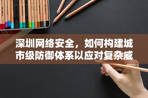 深圳网络安全，如何构建城市级防御体系以应对复杂威胁？