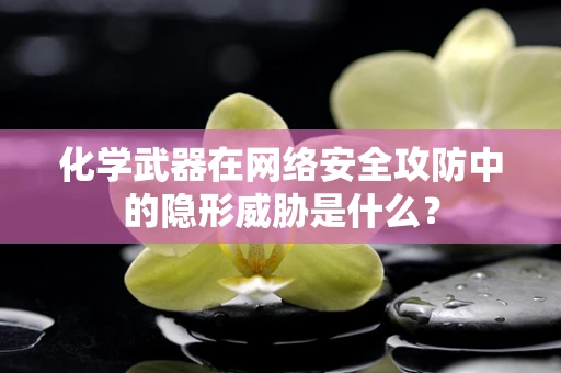 化学武器在网络安全攻防中的隐形威胁是什么？