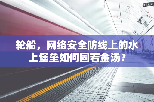 轮船，网络安全防线上的水上堡垒如何固若金汤？
