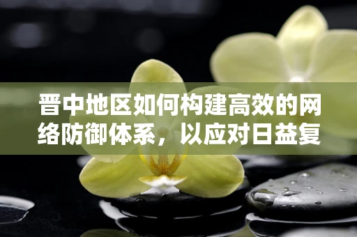 晋中地区如何构建高效的网络防御体系，以应对日益复杂的网络威胁？