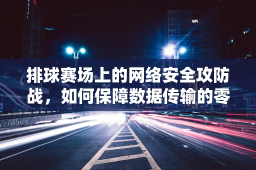 排球赛场上的网络安全攻防战，如何保障数据传输的零失误？
