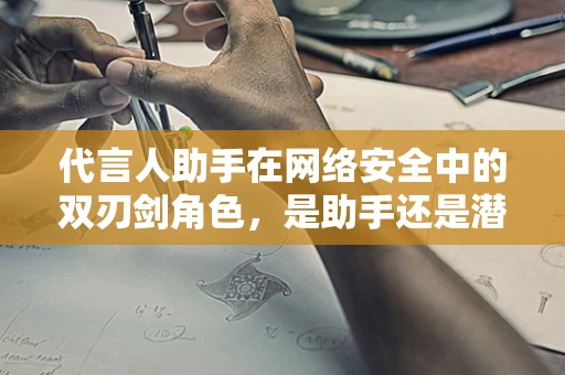 代言人助手在网络安全中的双刃剑角色，是助手还是潜伏的威胁？