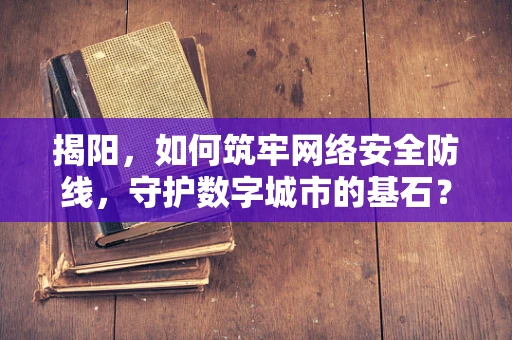 揭阳，如何筑牢网络安全防线，守护数字城市的基石？