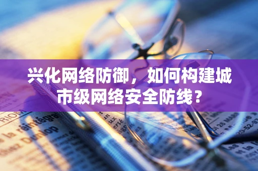 兴化网络防御，如何构建城市级网络安全防线？