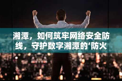 湘潭，如何筑牢网络安全防线，守护数字湘潭的‘防火墙’？