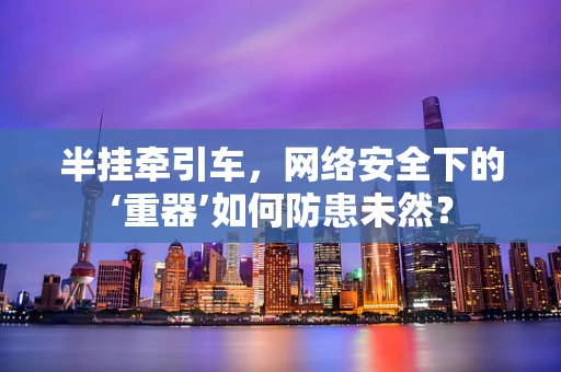 半挂牵引车，网络安全下的‘重器’如何防患未然？