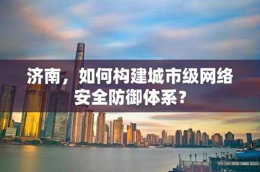 济南，如何构建城市级网络安全防御体系？