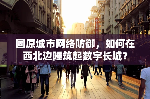 固原城市网络防御，如何在西北边陲筑起数字长城？