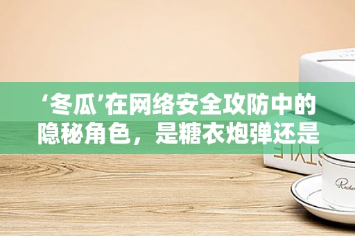 ‘冬瓜’在网络安全攻防中的隐秘角色，是糖衣炮弹还是防御盾牌？
