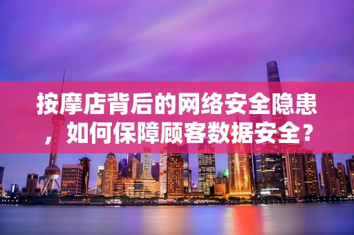 按摩店背后的网络安全隐患，如何保障顾客数据安全？
