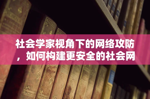 社会学家视角下的网络攻防，如何构建更安全的社会网络？