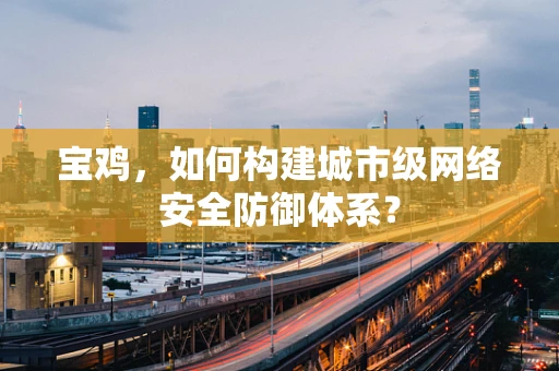 宝鸡，如何构建城市级网络安全防御体系？