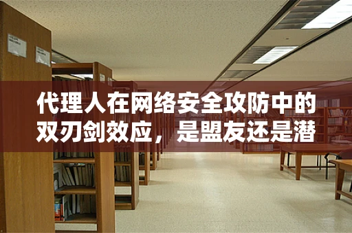 代理人在网络安全攻防中的双刃剑效应，是盟友还是潜伏的威胁？