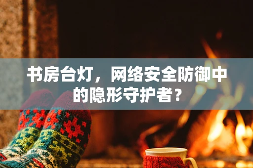 书房台灯，网络安全防御中的隐形守护者？