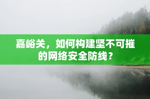 嘉峪关，如何构建坚不可摧的网络安全防线？