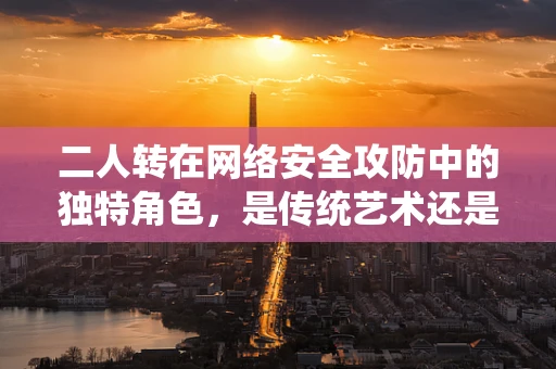 二人转在网络安全攻防中的独特角色，是传统艺术还是现代战术？