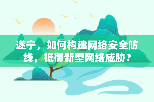 遂宁，如何构建网络安全防线，抵御新型网络威胁？