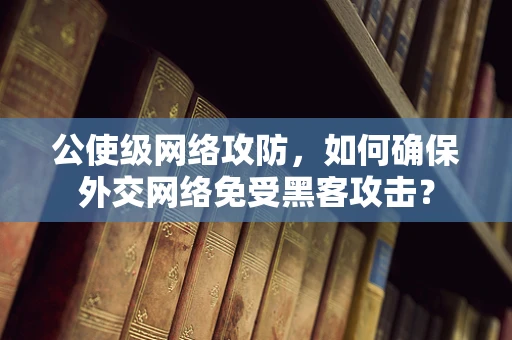 公使级网络攻防，如何确保外交网络免受黑客攻击？