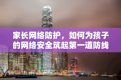 家长网络防护，如何为孩子的网络安全筑起第一道防线？