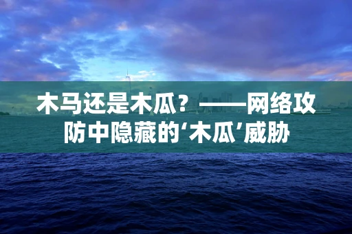 木马还是木瓜？——网络攻防中隐藏的‘木瓜’威胁
