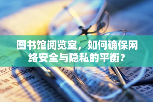 图书馆阅览室，如何确保网络安全与隐私的平衡？