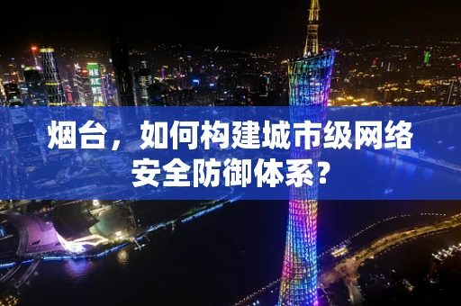 烟台，如何构建城市级网络安全防御体系？
