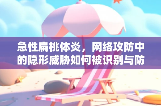 急性扁桃体炎，网络攻防中的隐形威胁如何被识别与防御？