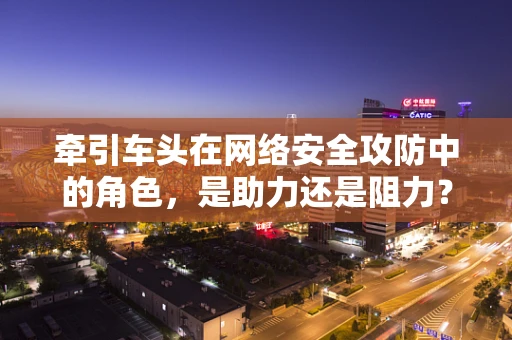 牵引车头在网络安全攻防中的角色，是助力还是阻力？