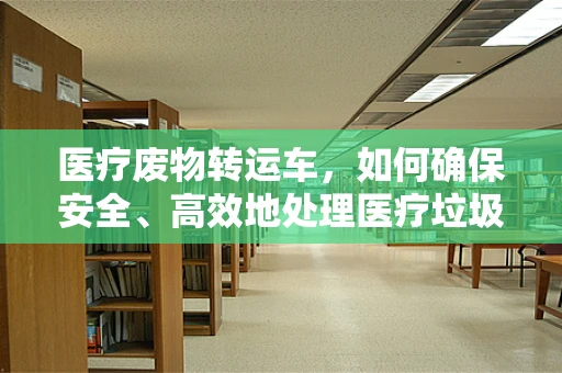 医疗废物转运车，如何确保安全、高效地处理医疗垃圾？