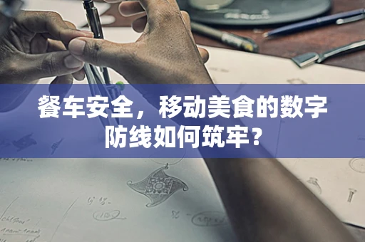 餐车安全，移动美食的数字防线如何筑牢？