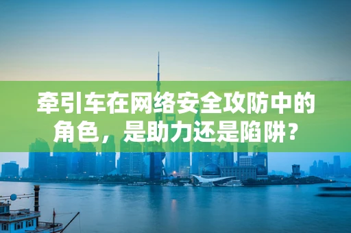 牵引车在网络安全攻防中的角色，是助力还是陷阱？