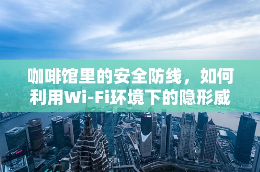 咖啡馆里的安全防线，如何利用Wi-Fi环境下的隐形威胁？