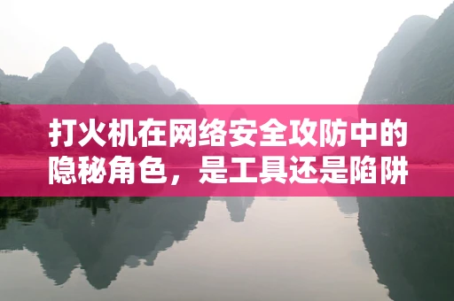 打火机在网络安全攻防中的隐秘角色，是工具还是陷阱？
