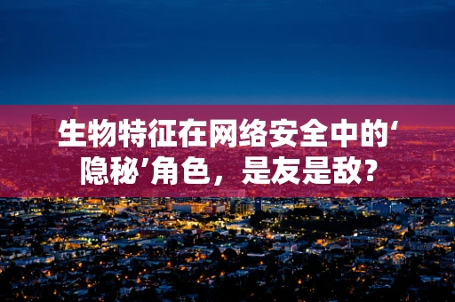 生物特征在网络安全中的‘隐秘’角色，是友是敌？