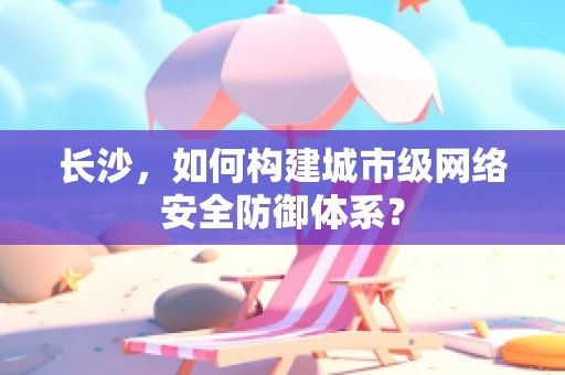 长沙，如何构建城市级网络安全防御体系？