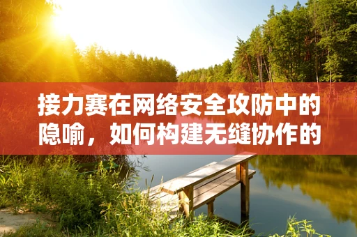 接力赛在网络安全攻防中的隐喻，如何构建无缝协作的防御链？