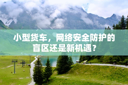 小型货车，网络安全防护的盲区还是新机遇？