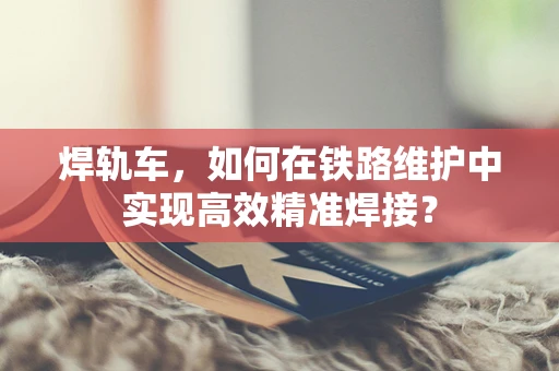 焊轨车，如何在铁路维护中实现高效精准焊接？