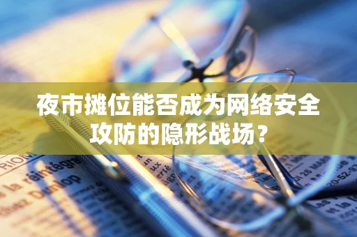 夜市摊位能否成为网络安全攻防的隐形战场？