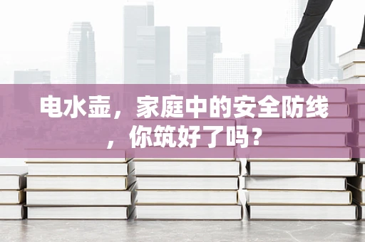 电水壶，家庭中的安全防线，你筑好了吗？