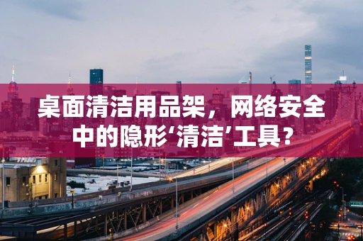 桌面清洁用品架，网络安全中的隐形‘清洁’工具？