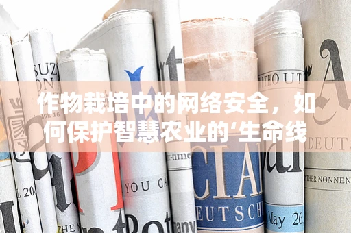 作物栽培中的网络安全，如何保护智慧农业的‘生命线’？