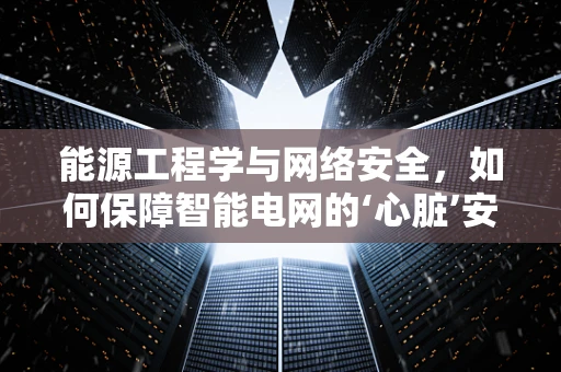 能源工程学与网络安全，如何保障智能电网的‘心脏’安全？