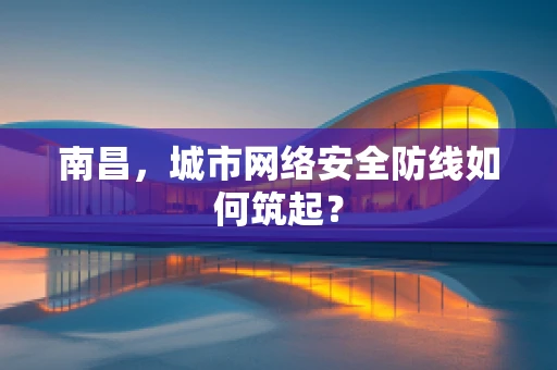 南昌，城市网络安全防线如何筑起？