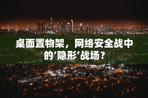 桌面置物架，网络安全战中的‘隐形’战场？