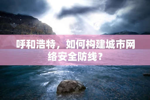 呼和浩特，如何构建城市网络安全防线？