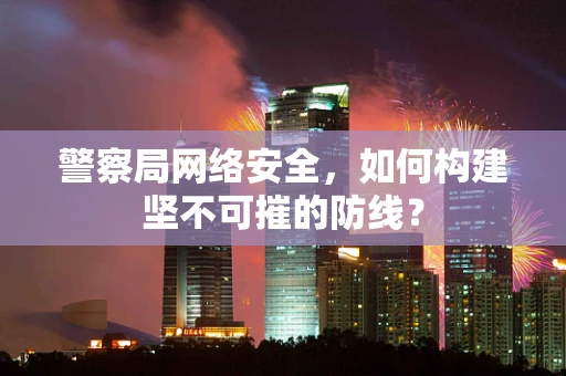 警察局网络安全，如何构建坚不可摧的防线？