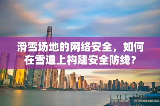 滑雪场地的网络安全，如何在雪道上构建安全防线？