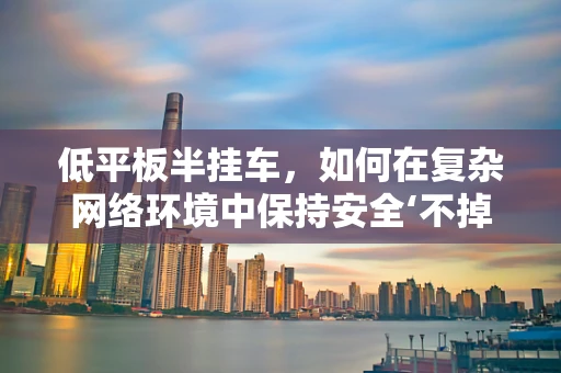 低平板半挂车，如何在复杂网络环境中保持安全‘不掉线’？
